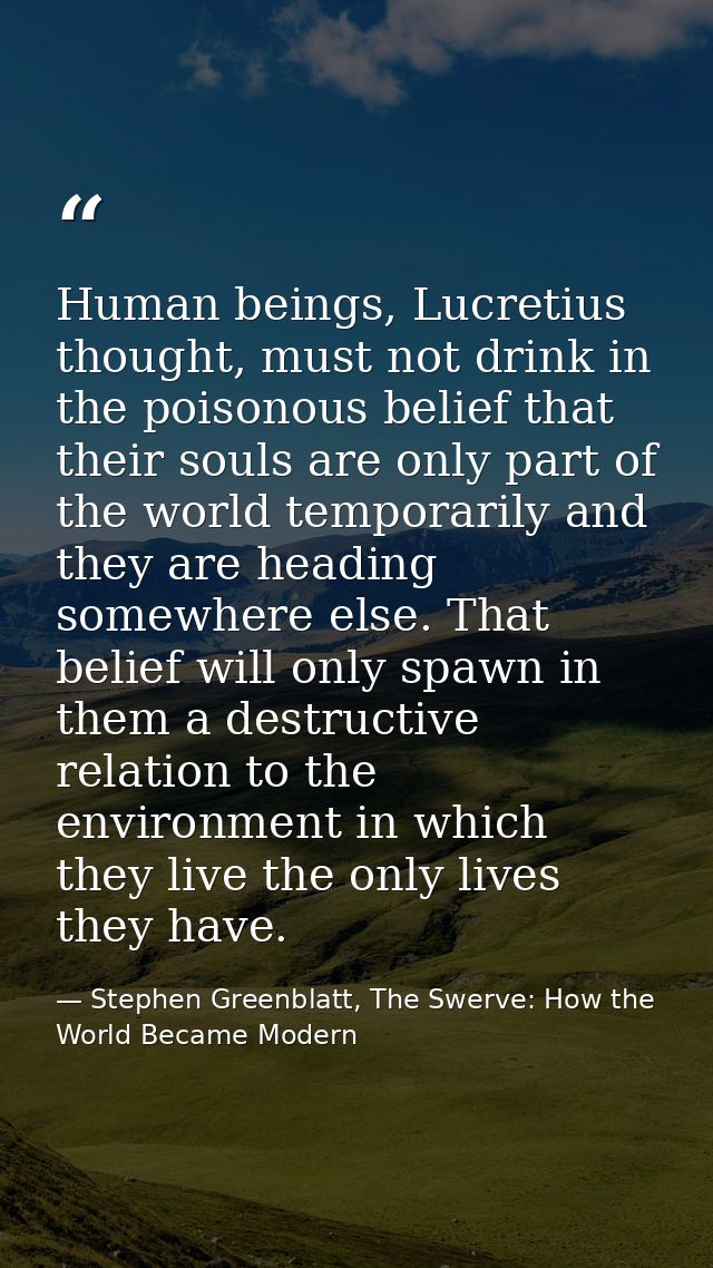 Human beings, Lucretius thought, must not drink in the poisonous belief that their souls are only part of the world temp — Stephen Greenblatt, The Swerve: How the World Became Modern