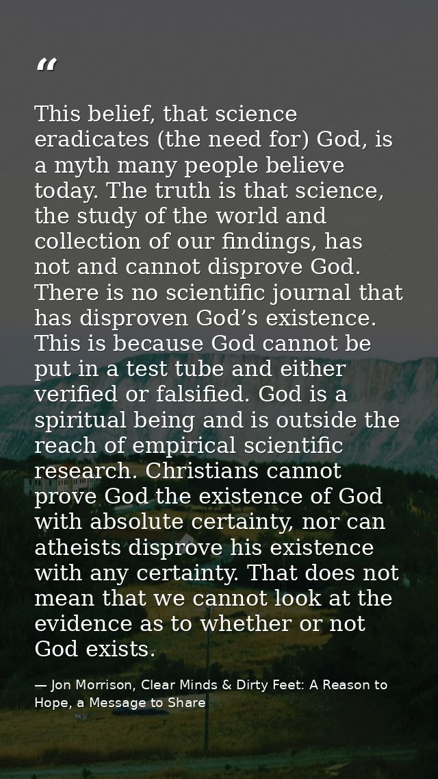 This belief, that science eradicates (the need for) God, is a myth many people believe today. The truth is that science, — Jon Morrison, Clear Minds & Dirty Feet: A Reason to Hope, a Message to Share