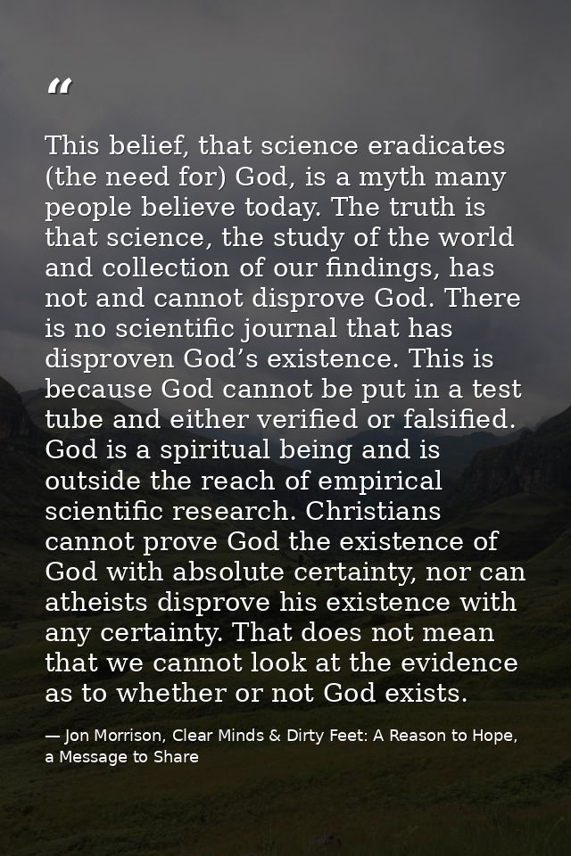 This belief, that science eradicates (the need for) God, is a myth many people believe today. The truth is that science, — Jon Morrison, Clear Minds & Dirty Feet: A Reason to Hope, a Message to Share