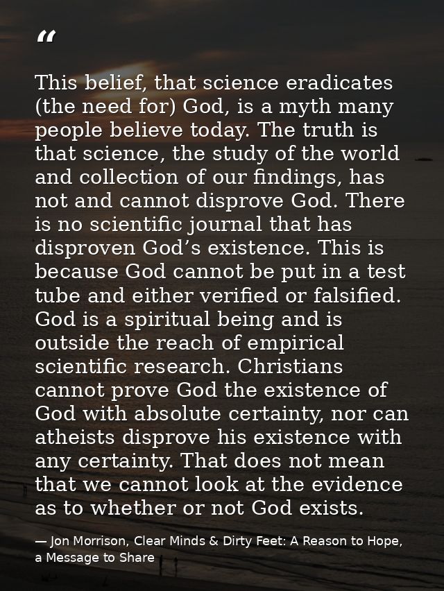 This belief, that science eradicates (the need for) God, is a myth many people believe today. The truth is that science, — Jon Morrison, Clear Minds & Dirty Feet: A Reason to Hope, a Message to Share