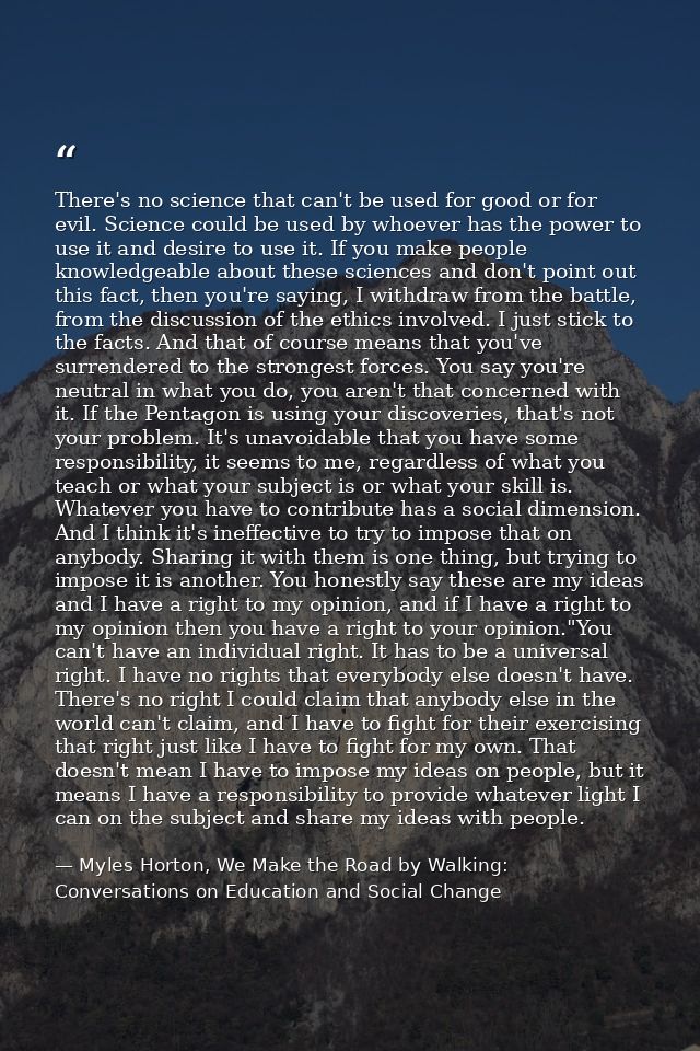 There's no science that can't be used for good or for evil. Science could be used by whoever has the power to use it and — Myles Horton, We Make the Road by Walking: Conversations on Education and Social Change