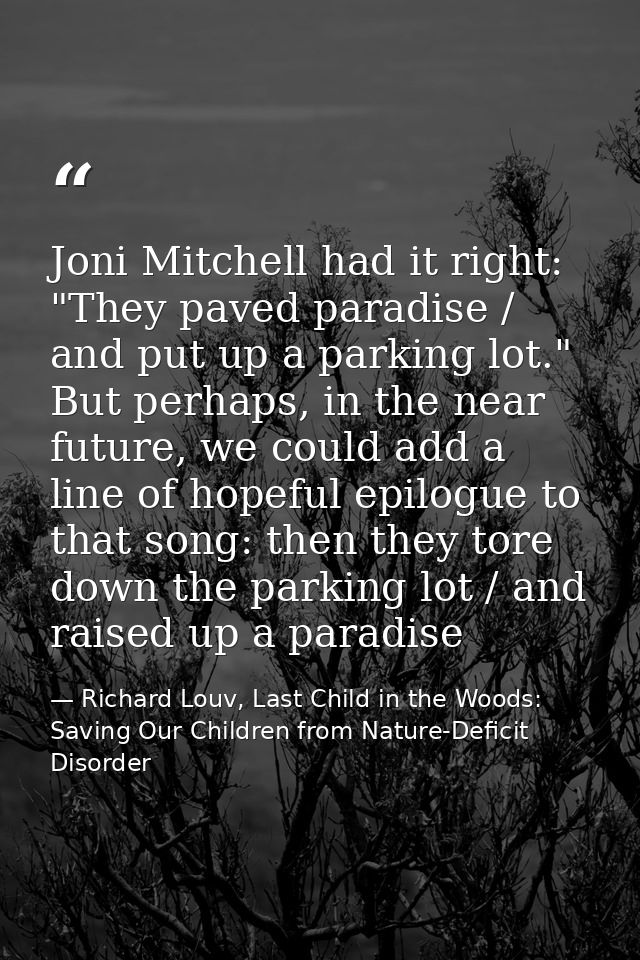 Joni Mitchell had it right: "They paved paradise / and put up a parking lot." But perhaps, in the near future, we could  — Richard Louv, Last Child in the Woods: Saving Our Children from Nature-Deficit Disorder