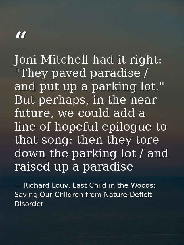 Joni Mitchell had it right: "They paved paradise / and put up a parking lot." But perhaps, in the near future, we could  — Richard Louv, Last Child in the Woods: Saving Our Children from Nature-Deficit Disorder