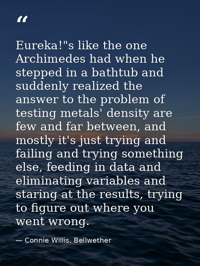 Eureka!"s like the one Archimedes had when he stepped in a bathtub and suddenly realized the answer to the problem of te — Connie Willis, Bellwether