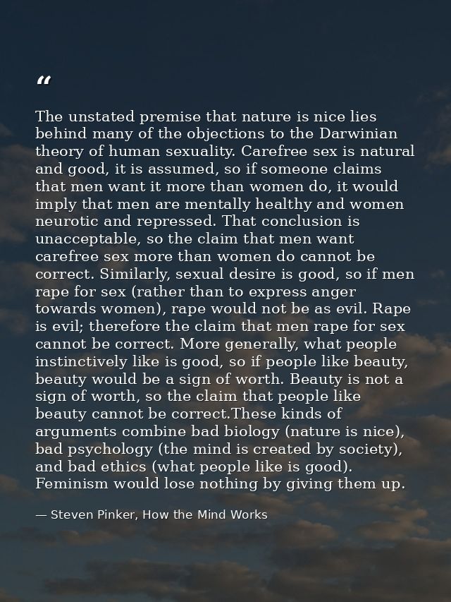 The unstated premise that nature is nice lies behind many of the objections to the Darwinian theory of human sexuality.  — Steven Pinker, How the Mind Works