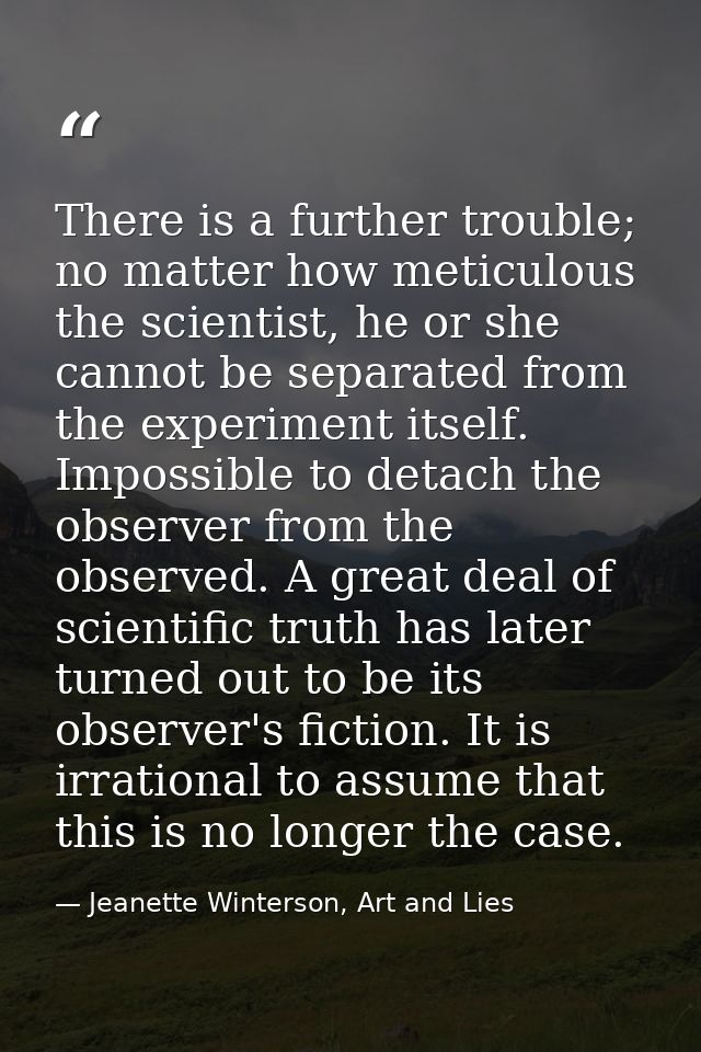 There is a further trouble; no matter how meticulous the scientist, he or she cannot be separated from the experiment it — Jeanette Winterson, Art and Lies