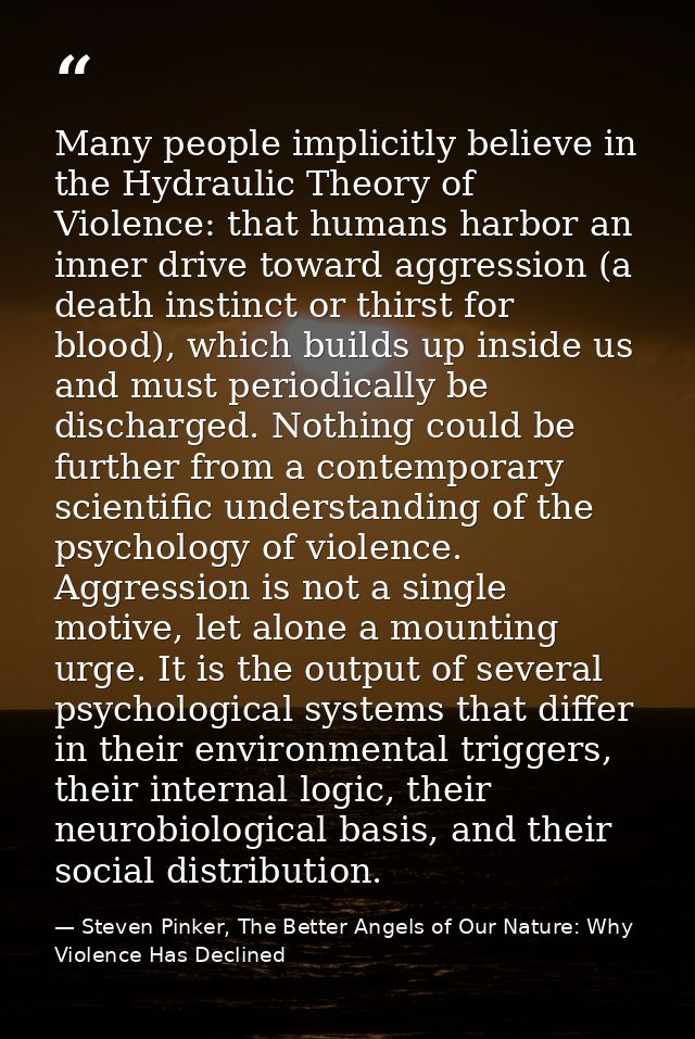 Many people implicitly believe in the Hydraulic Theory of Violence: that humans harbor an inner drive toward aggression  — Steven Pinker, The Better Angels of Our Nature: Why Violence Has Declined