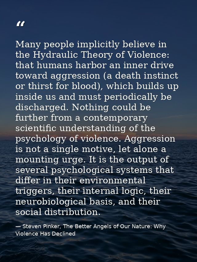 Many people implicitly believe in the Hydraulic Theory of Violence: that humans harbor an inner drive toward aggression  — Steven Pinker, The Better Angels of Our Nature: Why Violence Has Declined