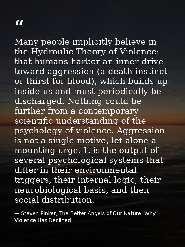 Many people implicitly believe in the Hydraulic Theory of Violence: that humans harbor an inner drive toward aggression  — Steven Pinker, The Better Angels of Our Nature: Why Violence Has Declined