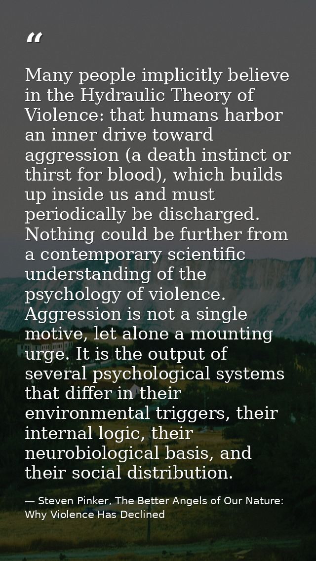 Many people implicitly believe in the Hydraulic Theory of Violence: that humans harbor an inner drive toward aggression  — Steven Pinker, The Better Angels of Our Nature: Why Violence Has Declined