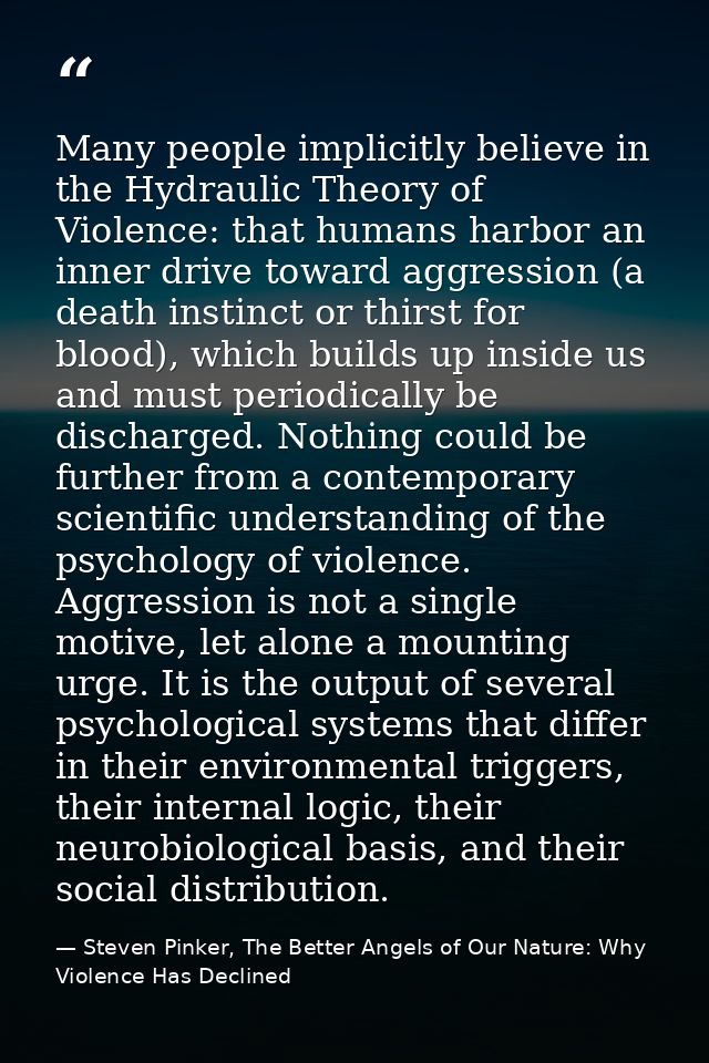 Many people implicitly believe in the Hydraulic Theory of Violence: that humans harbor an inner drive toward aggression  — Steven Pinker, The Better Angels of Our Nature: Why Violence Has Declined