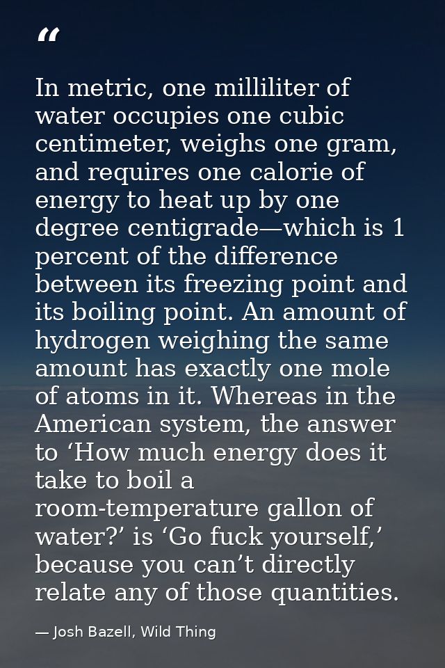 In metric, one milliliter of water occupies one cubic centimeter, weighs one gram, and requires one calorie of energy to — Josh Bazell, Wild Thing