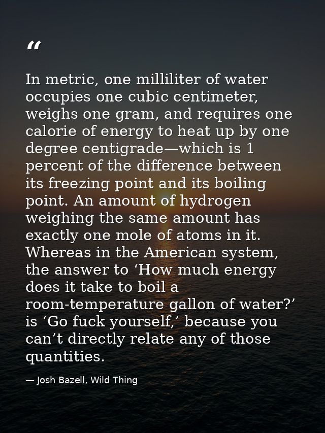 In metric, one milliliter of water occupies one cubic centimeter, weighs one gram, and requires one calorie of energy to — Josh Bazell, Wild Thing