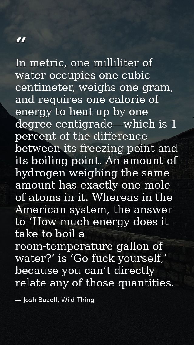 In metric, one milliliter of water occupies one cubic centimeter, weighs one gram, and requires one calorie of energy to — Josh Bazell, Wild Thing