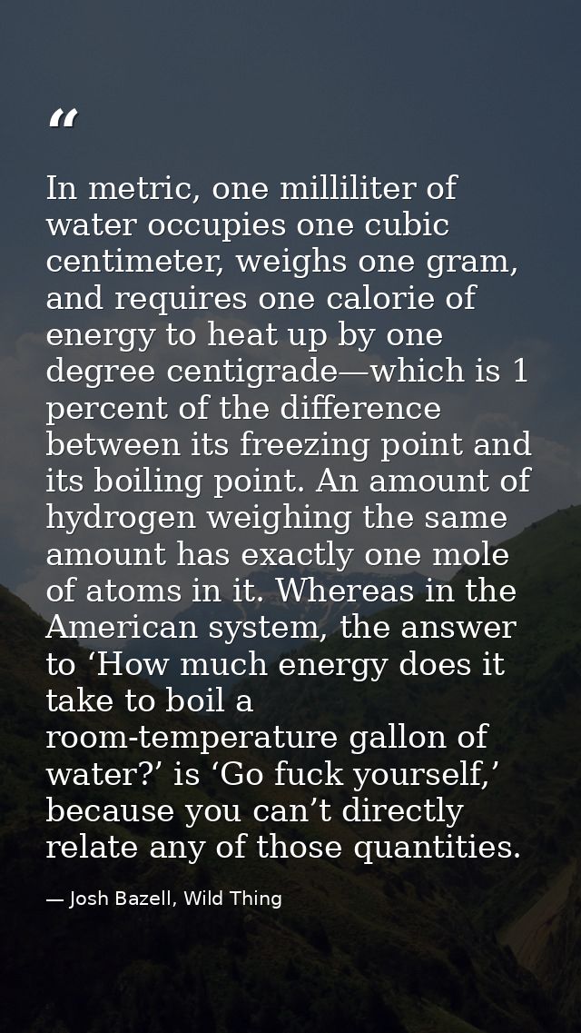 In metric, one milliliter of water occupies one cubic centimeter, weighs one gram, and requires one calorie of energy to — Josh Bazell, Wild Thing
