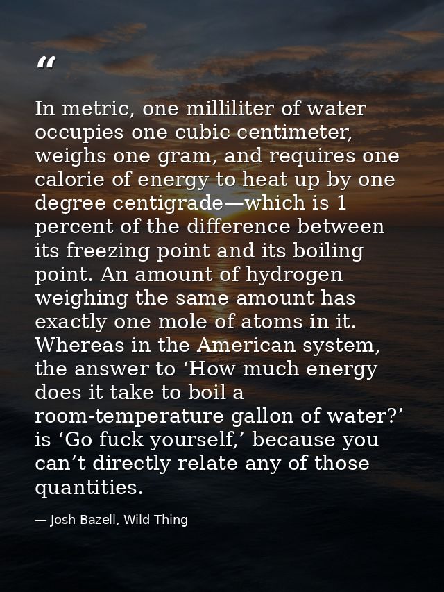 In metric, one milliliter of water occupies one cubic centimeter, weighs one gram, and requires one calorie of energy to — Josh Bazell, Wild Thing