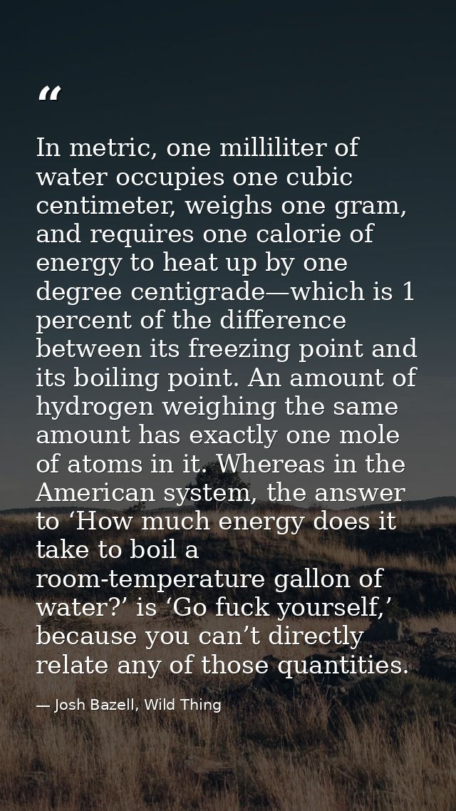 In metric, one milliliter of water occupies one cubic centimeter, weighs one gram, and requires one calorie of energy to — Josh Bazell, Wild Thing