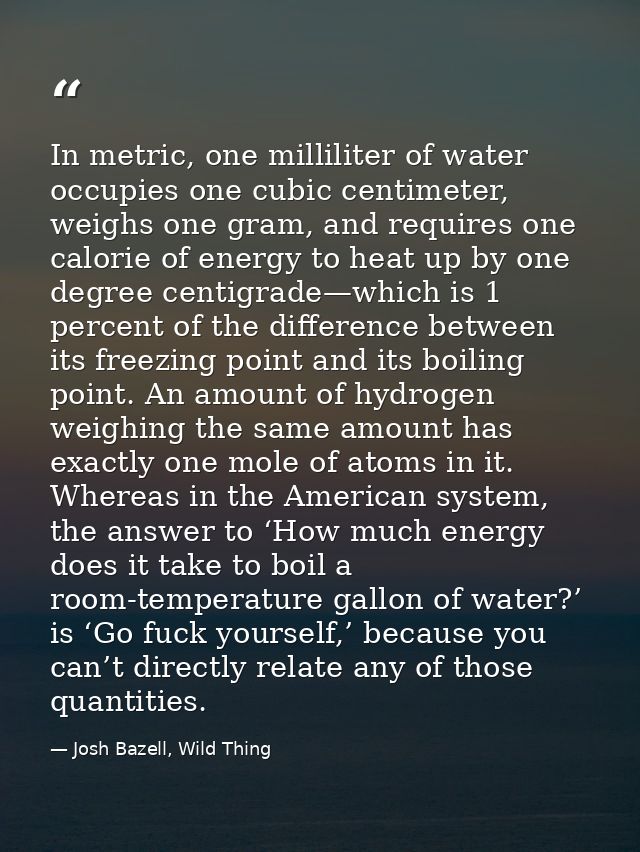 In metric, one milliliter of water occupies one cubic centimeter, weighs one gram, and requires one calorie of energy to — Josh Bazell, Wild Thing