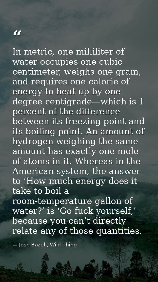 In metric, one milliliter of water occupies one cubic centimeter, weighs one gram, and requires one calorie of energy to — Josh Bazell, Wild Thing