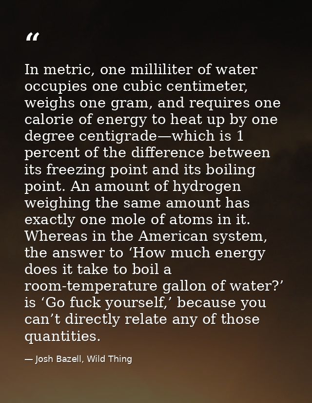 In metric, one milliliter of water occupies one cubic centimeter, weighs one gram, and requires one calorie of energy to — Josh Bazell, Wild Thing