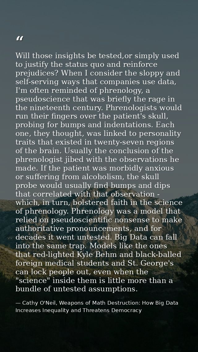 Will those insights be tested,or simply used to justify the status quo and reinforce prejudices? When I consider the slo — Cathy O'Neil, Weapons of Math Destruction: How Big Data Increases Inequality and Threatens Democracy