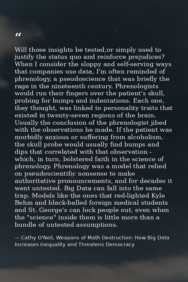 Will those insights be tested,or simply used to justify the status quo and reinforce prejudices? When I consider the slo — Cathy O'Neil, Weapons of Math Destruction: How Big Data Increases Inequality and Threatens Democracy