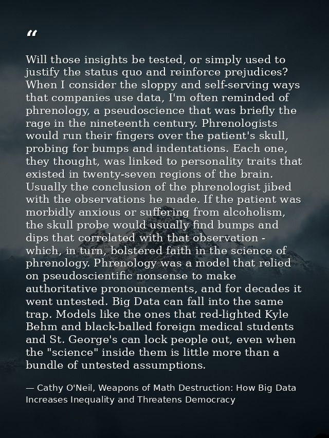Will those insights be tested, or simply used to justify the status quo and reinforce prejudices? When I consider the sl — Cathy O'Neil, Weapons of Math Destruction: How Big Data Increases Inequality and Threatens Democracy