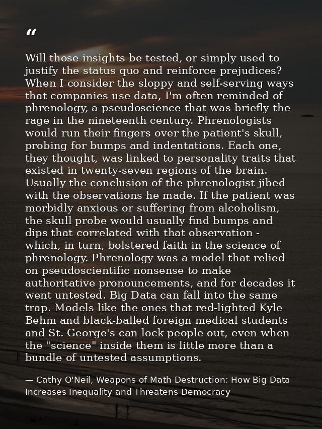 Will those insights be tested, or simply used to justify the status quo and reinforce prejudices? When I consider the sl — Cathy O'Neil, Weapons of Math Destruction: How Big Data Increases Inequality and Threatens Democracy