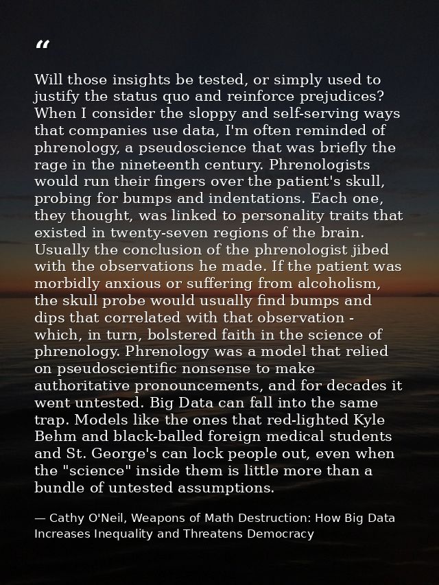 Will those insights be tested, or simply used to justify the status quo and reinforce prejudices? When I consider the sl — Cathy O'Neil, Weapons of Math Destruction: How Big Data Increases Inequality and Threatens Democracy