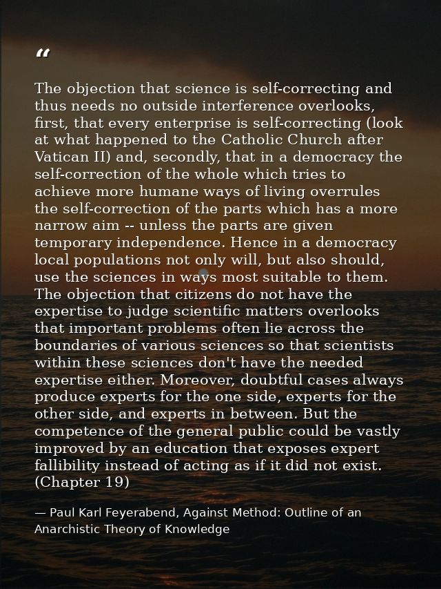 The objection that science is self-correcting and thus needs no outside interference overlooks, first, that every enterp — Paul Karl Feyerabend, Against Method: Outline of an Anarchistic Theory of Knowledge