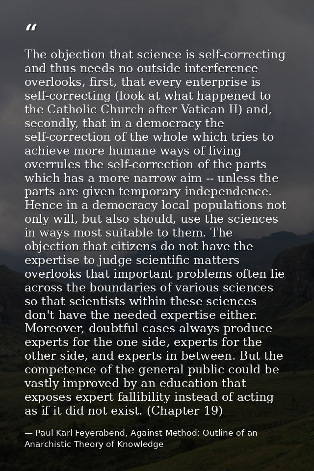 The objection that science is self-correcting and thus needs no outside interference overlooks, first, that every enterp — Paul Karl Feyerabend, Against Method: Outline of an Anarchistic Theory of Knowledge