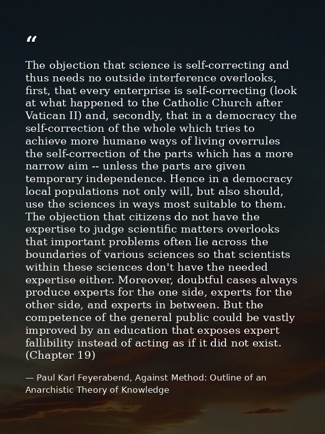 The objection that science is self-correcting and thus needs no outside interference overlooks, first, that every enterp — Paul Karl Feyerabend, Against Method: Outline of an Anarchistic Theory of Knowledge