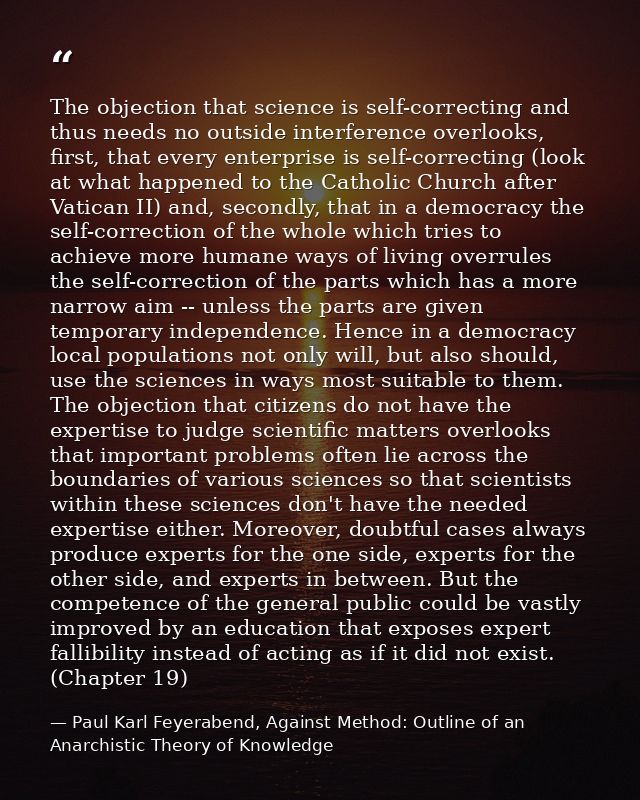 The objection that science is self-correcting and thus needs no outside interference overlooks, first, that every enterp — Paul Karl Feyerabend, Against Method: Outline of an Anarchistic Theory of Knowledge