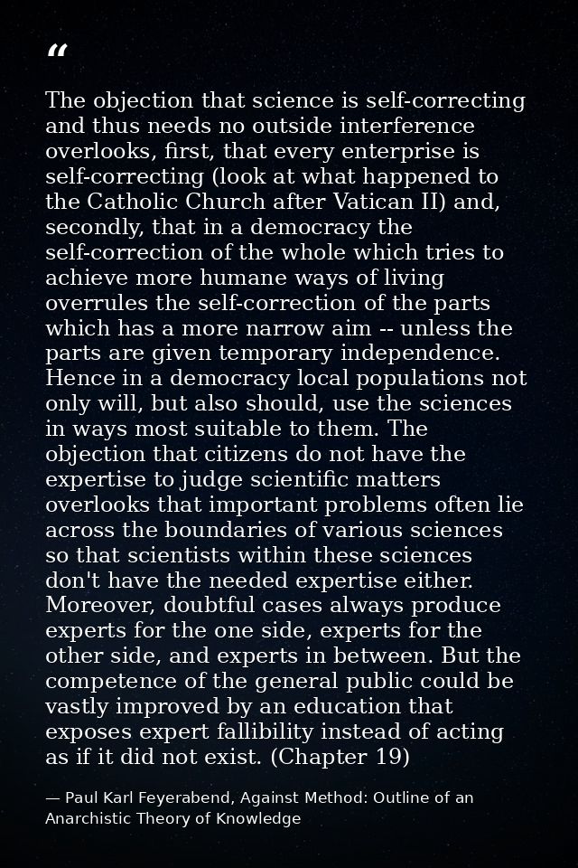 The objection that science is self-correcting and thus needs no outside interference overlooks, first, that every enterp — Paul Karl Feyerabend, Against Method: Outline of an Anarchistic Theory of Knowledge