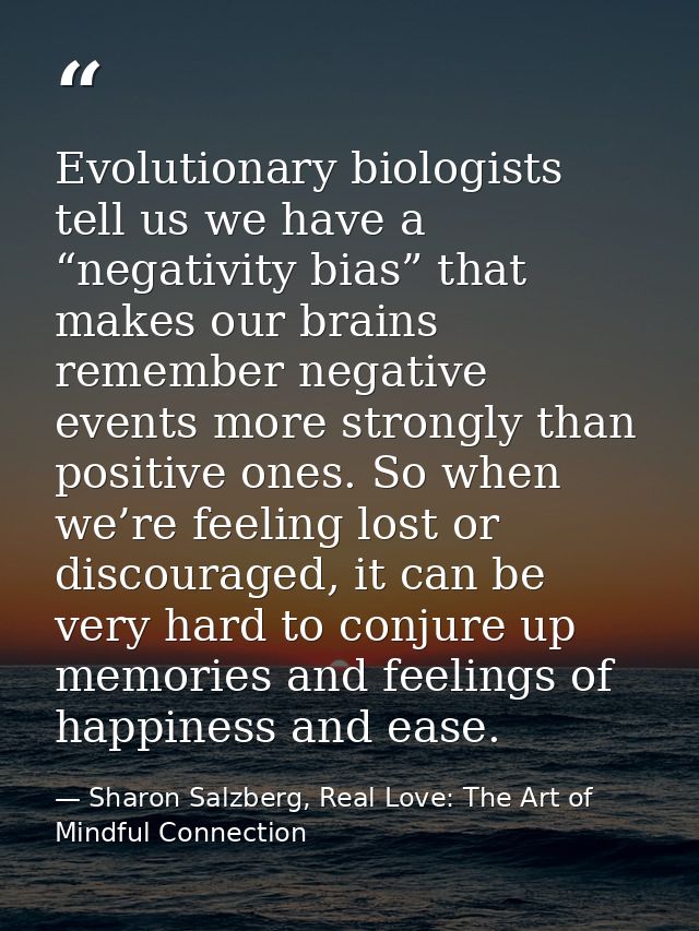 Evolutionary biologists tell us we have a “negativity bias” that makes our brains remember negative events more strongly — Sharon Salzberg, Real Love: The Art of Mindful Connection