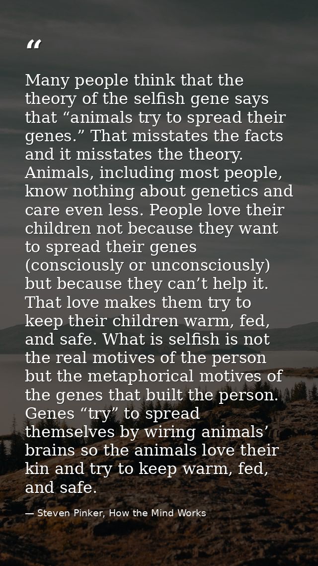 Many people think that the theory of the selfish gene says that “animals try to spread their genes.” That misstates the  — Steven Pinker, How the Mind Works