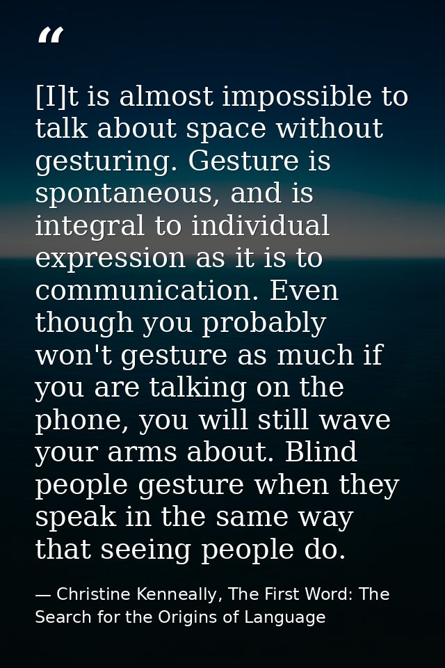 [I]t is almost impossible to talk about space without gesturing. Gesture is spontaneous, and is integral to individual e — Christine Kenneally, The First Word: The Search for the Origins of Language