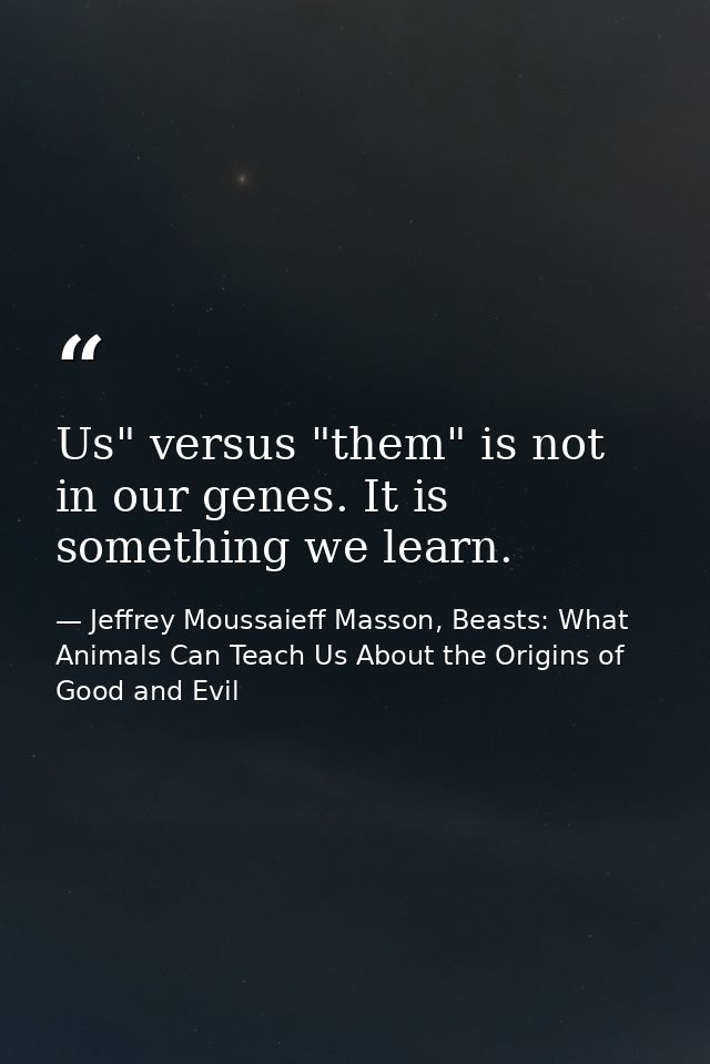 Us" versus "them" is not in our genes. It is something we learn. — Jeffrey Moussaieff Masson, Beasts: What Animals Can Teach Us About the Origins of Good and Evil