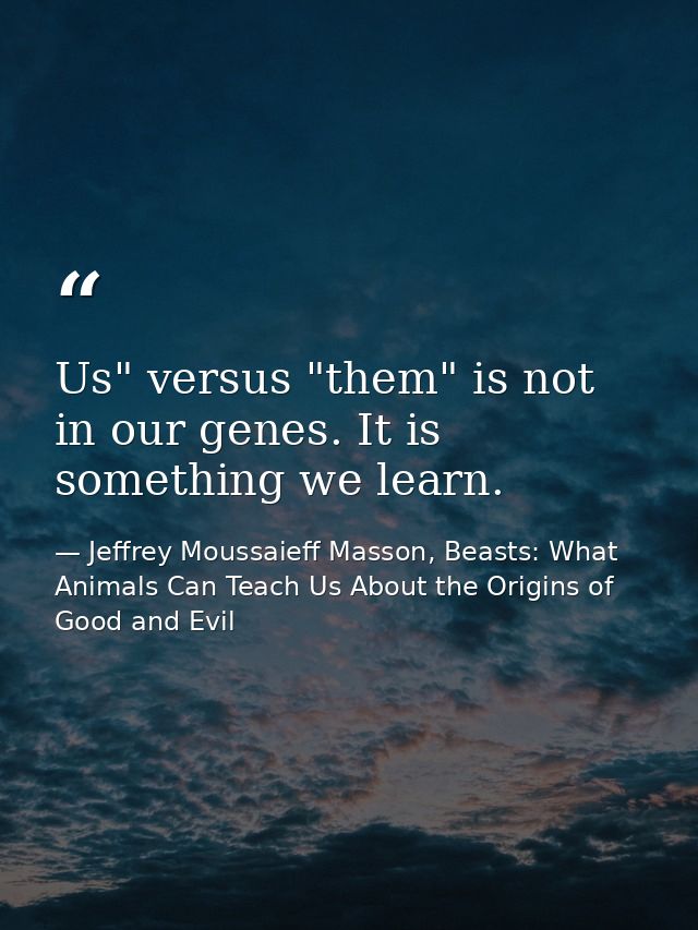 Us" versus "them" is not in our genes. It is something we learn. — Jeffrey Moussaieff Masson, Beasts: What Animals Can Teach Us About the Origins of Good and Evil