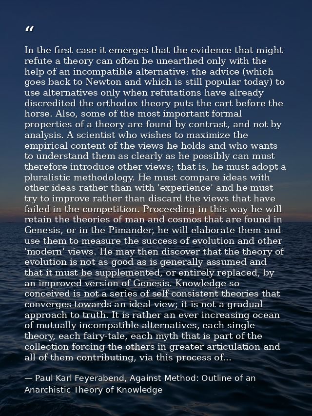 In the first case it emerges that the evidence that might refute a theory can often be unearthed only with the help of a — Paul Karl Feyerabend, Against Method: Outline of an Anarchistic Theory of Knowledge
