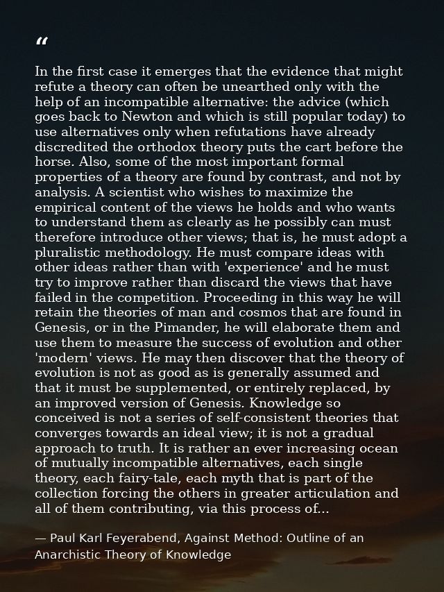 In the first case it emerges that the evidence that might refute a theory can often be unearthed only with the help of a — Paul Karl Feyerabend, Against Method: Outline of an Anarchistic Theory of Knowledge