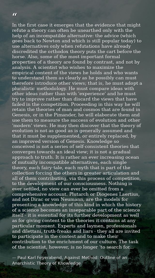In the first case it emerges that the evidence that might refute a theory can often be unearthed only with the help of a — Paul Karl Feyerabend, Against Method: Outline of an Anarchistic Theory of Knowledge
