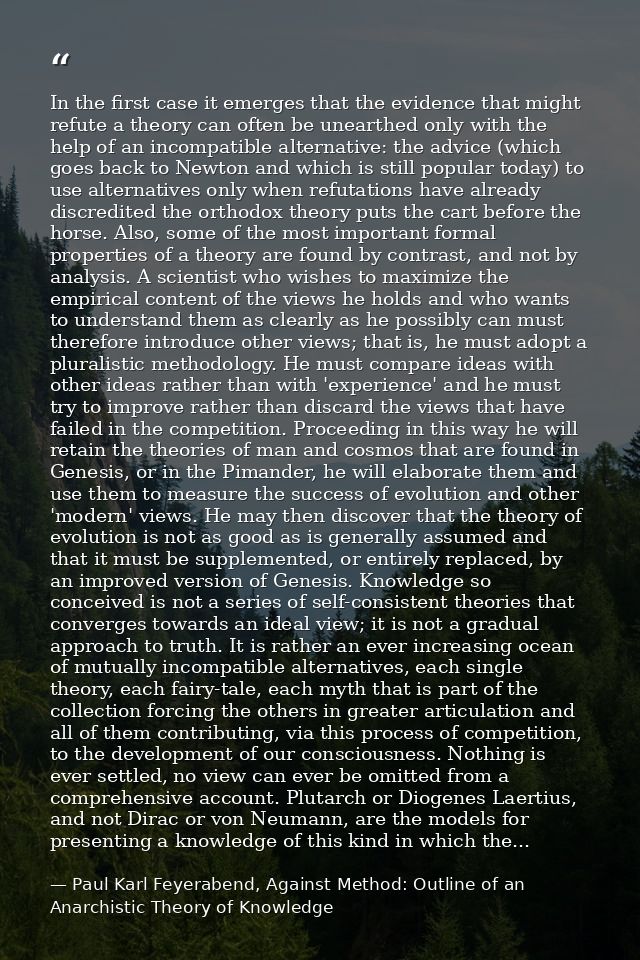 In the first case it emerges that the evidence that might refute a theory can often be unearthed only with the help of a — Paul Karl Feyerabend, Against Method: Outline of an Anarchistic Theory of Knowledge
