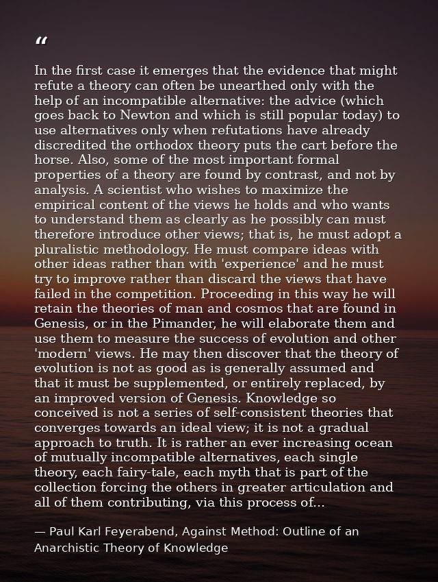 In the first case it emerges that the evidence that might refute a theory can often be unearthed only with the help of a — Paul Karl Feyerabend, Against Method: Outline of an Anarchistic Theory of Knowledge