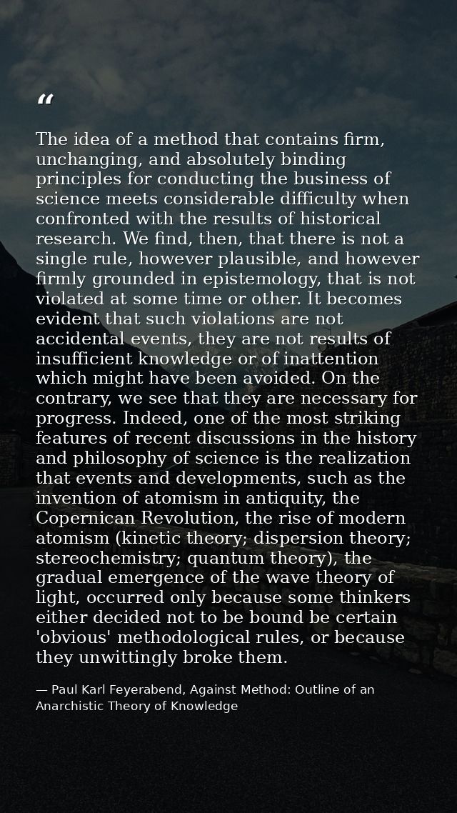 The idea of a method that contains firm, unchanging, and absolutely binding principles for conducting the business of sc — Paul Karl Feyerabend, Against Method: Outline of an Anarchistic Theory of Knowledge