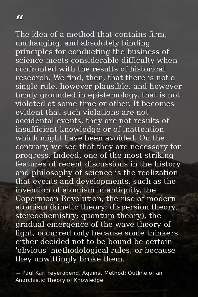 The idea of a method that contains firm, unchanging, and absolutely binding principles for conducting the business of sc — Paul Karl Feyerabend, Against Method: Outline of an Anarchistic Theory of Knowledge