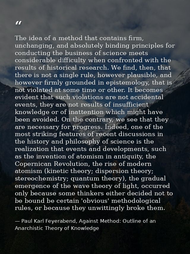 The idea of a method that contains firm, unchanging, and absolutely binding principles for conducting the business of sc — Paul Karl Feyerabend, Against Method: Outline of an Anarchistic Theory of Knowledge