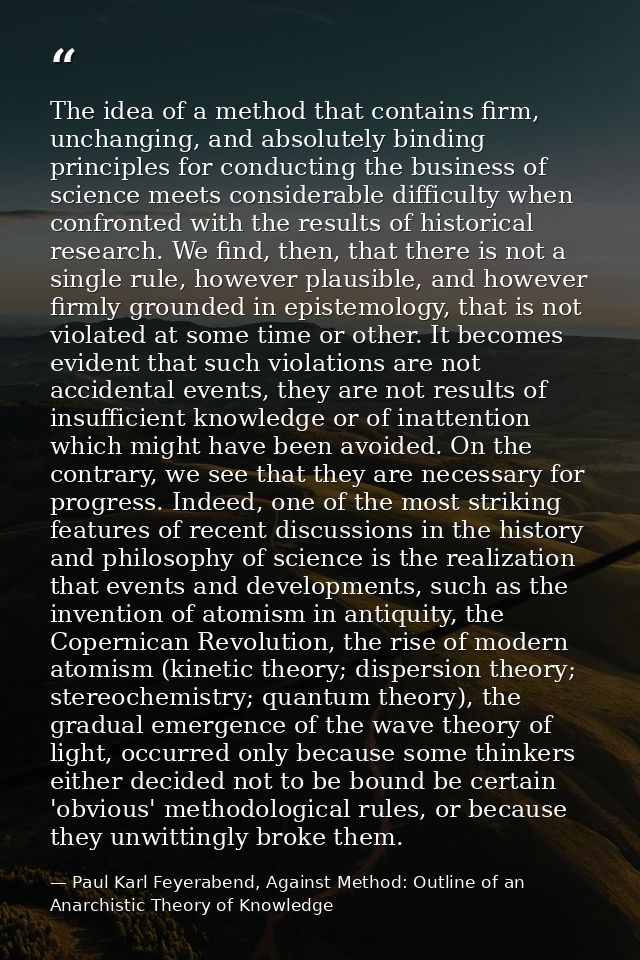 The idea of a method that contains firm, unchanging, and absolutely binding principles for conducting the business of sc — Paul Karl Feyerabend, Against Method: Outline of an Anarchistic Theory of Knowledge