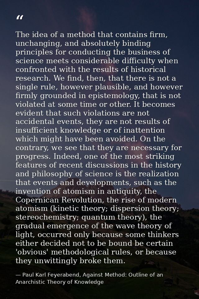 The idea of a method that contains firm, unchanging, and absolutely binding principles for conducting the business of sc — Paul Karl Feyerabend, Against Method: Outline of an Anarchistic Theory of Knowledge