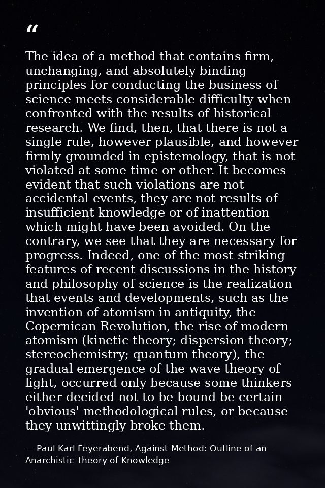 The idea of a method that contains firm, unchanging, and absolutely binding principles for conducting the business of sc — Paul Karl Feyerabend, Against Method: Outline of an Anarchistic Theory of Knowledge